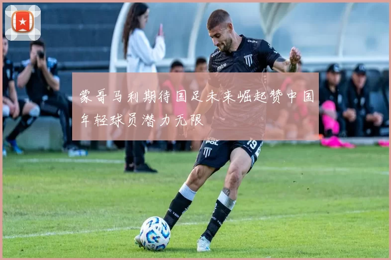 蒙哥马利期待国足未来崛起赞中国年轻球员潜力无限