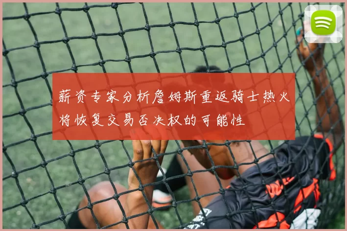 薪资专家分析詹姆斯重返骑士热火将恢复交易否决权的可能性