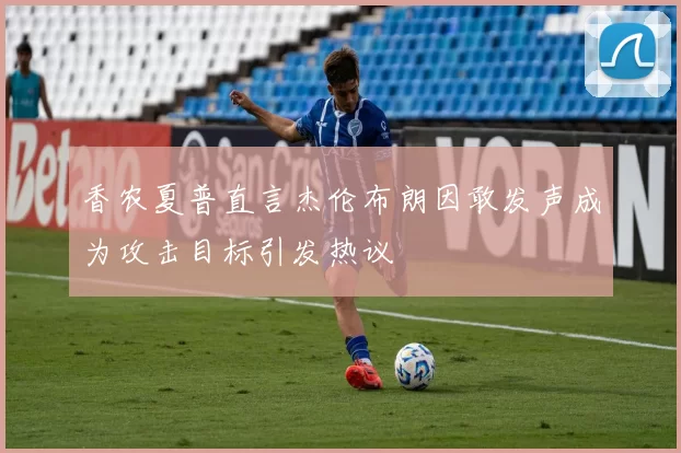 香农夏普直言杰伦布朗因敢发声成为攻击目标引发热议