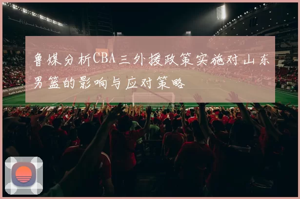 鲁媒分析CBA三外援政策实施对山东男篮的影响与应对策略