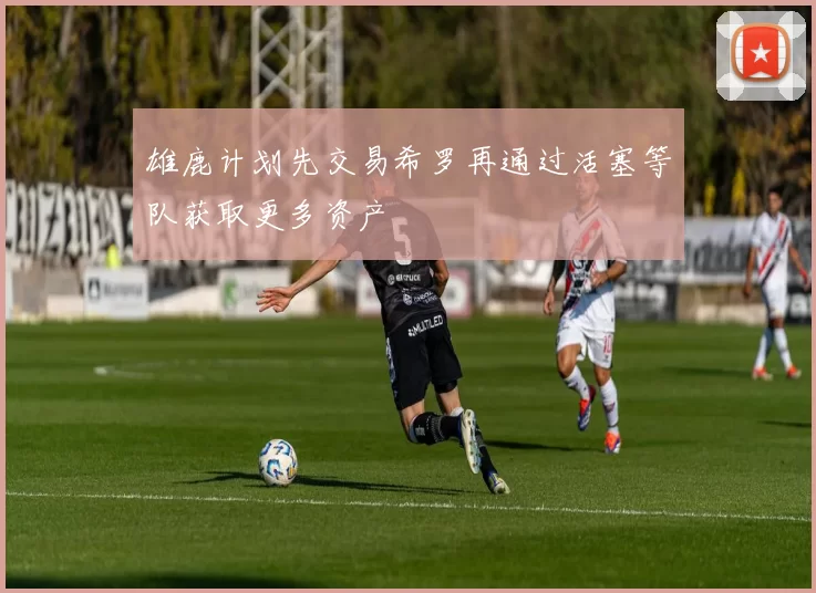雄鹿计划先交易希罗再通过活塞等队获取更多资产
