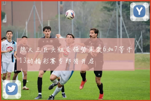 热火三巨头组合强势来袭6加7等于13的精彩赛季即将开启