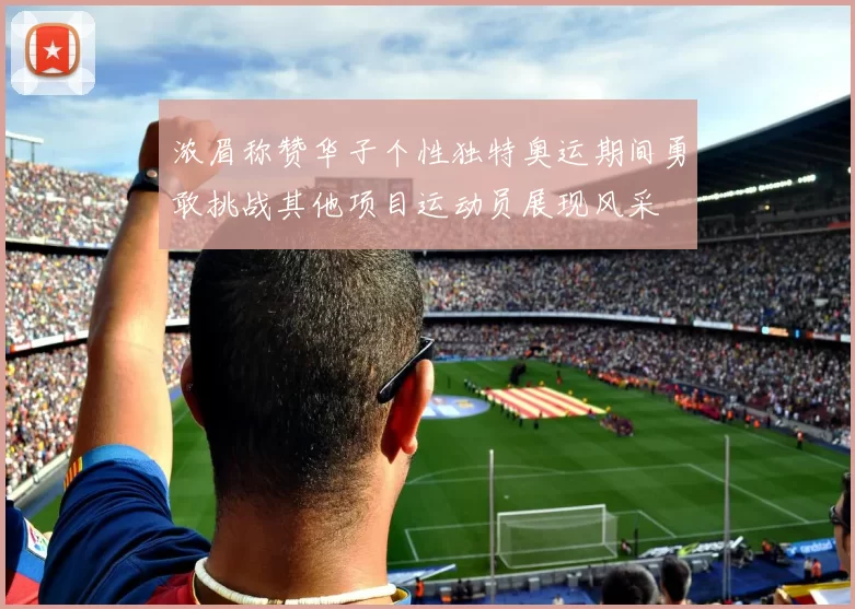 浓眉称赞华子个性独特奥运期间勇敢挑战其他项目运动员展现风采