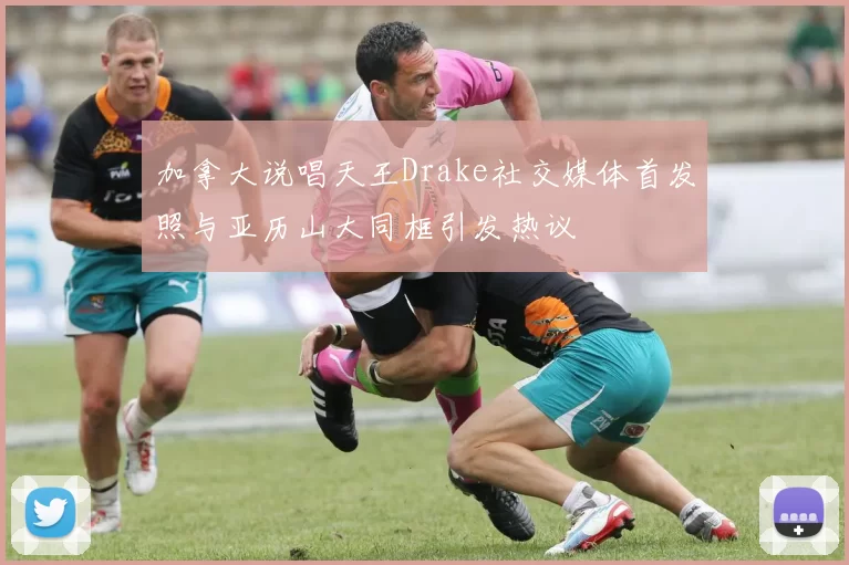 加拿大说唱天王Drake社交媒体首发照与亚历山大同框引发热议