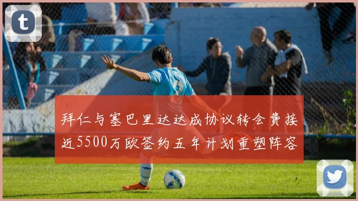 拜仁与塞巴里达达成协议转会费接近5500万欧签约五年计划重塑阵容