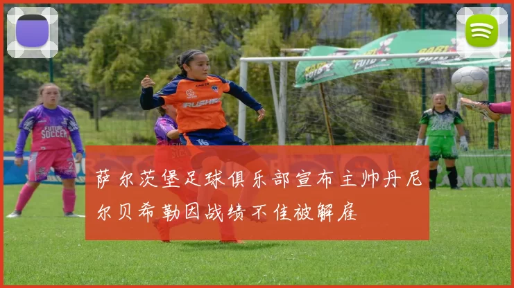 萨尔茨堡足球俱乐部宣布主帅丹尼尔贝希勒因战绩不佳被解雇