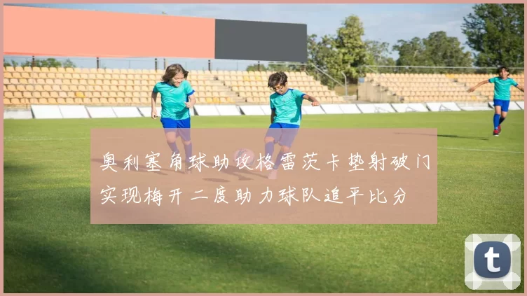 奥利塞角球助攻格雷茨卡垫射破门实现梅开二度助力球队追平比分