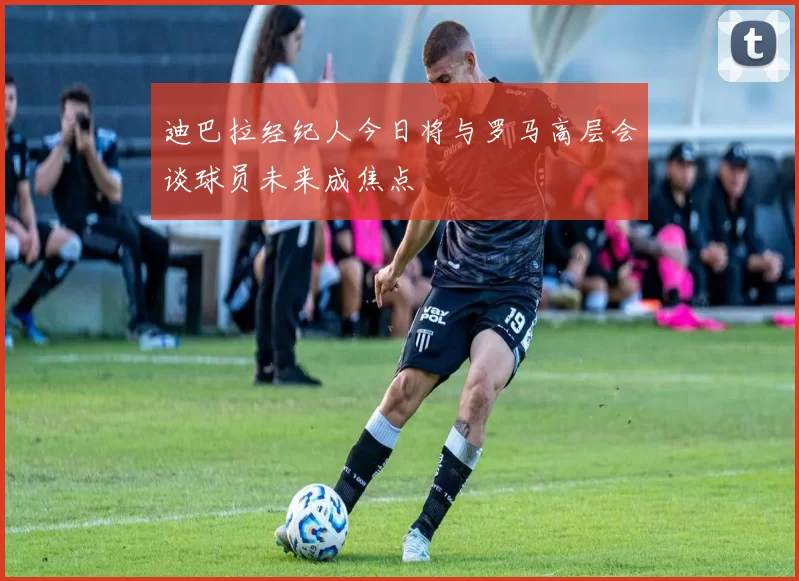 迪巴拉经纪人今日将与罗马高层会谈球员未来成焦点